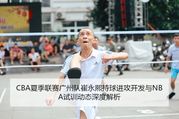 CBA夏季联赛广州队崔永熙持球进攻开发与NBA试训动态深度解析