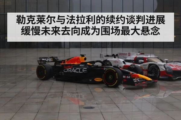 勒克莱尔与法拉利的续约谈判进展缓慢未来去向成为围场最大悬念