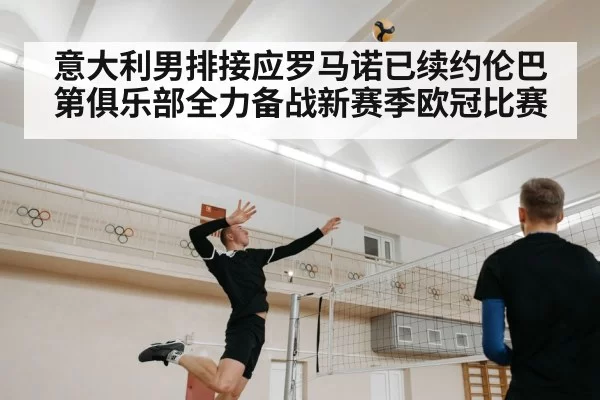 意大利男排接应罗马诺已续约伦巴第俱乐部全力备战新赛季欧冠比赛