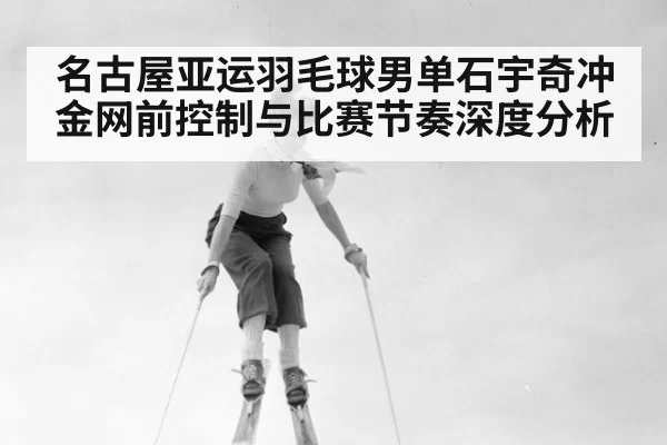 名古屋亚运羽毛球男单石宇奇冲金网前控制与比赛节奏深度分析